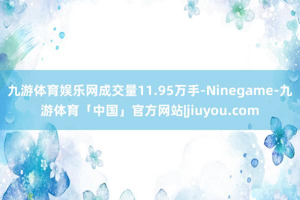 九游体育娱乐网成交量11.95万手-Ninegame-九游体育「中国」官方网站|jiuyou.com