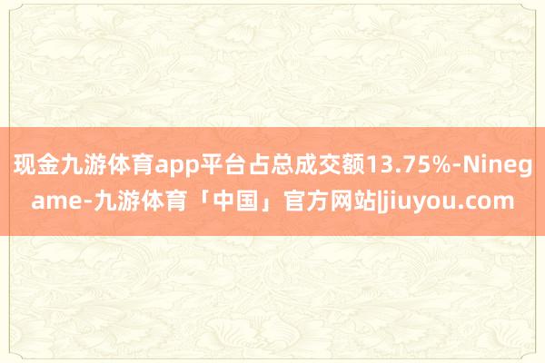 现金九游体育app平台占总成交额13.75%-Ninegame-九游体育「中国」官方网站|jiuyou.com