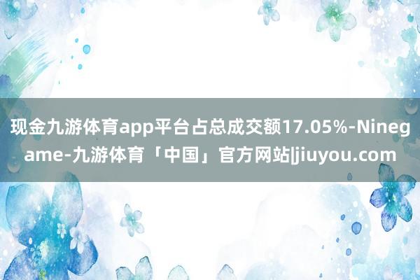 现金九游体育app平台占总成交额17.05%-Ninegame-九游体育「中国」官方网站|jiuyou.com