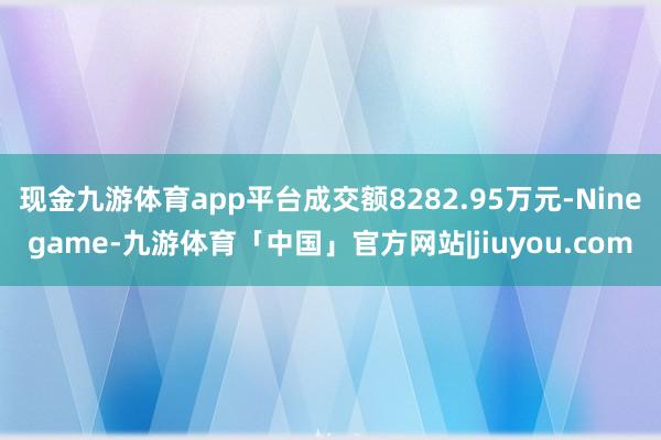 现金九游体育app平台成交额8282.95万元-Ninegame-九游体育「中国」官方网站|jiuyou.com