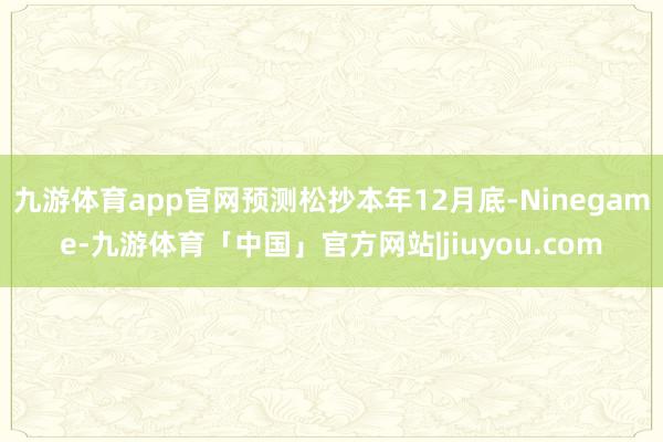 九游体育app官网预测松抄本年12月底-Ninegame-九游体育「中国」官方网站|jiuyou.com