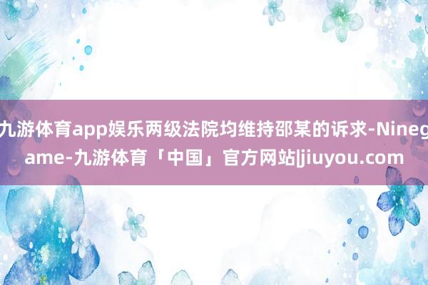 九游体育app娱乐两级法院均维持邵某的诉求-Ninegame-九游体育「中国」官方网站|jiuyou.com