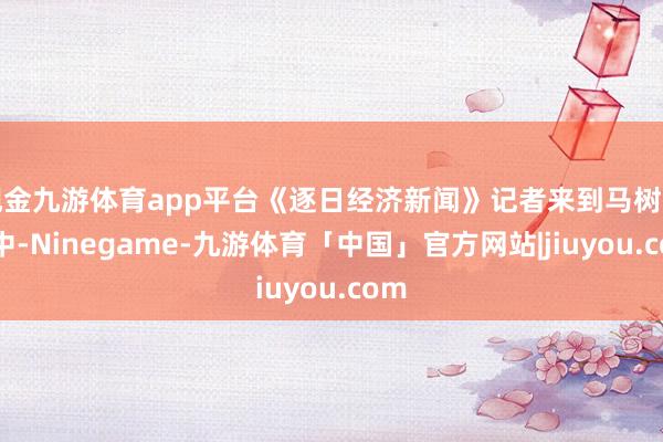 现金九游体育app平台《逐日经济新闻》记者来到马树山家中-Ninegame-九游体育「中国」官方网站|jiuyou.com