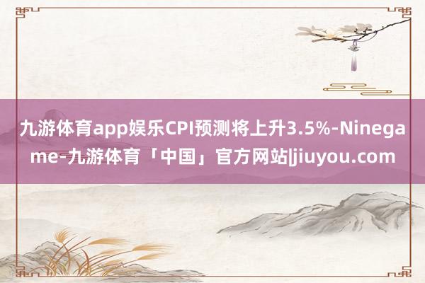 九游体育app娱乐CPI预测将上升3.5%-Ninegame-九游体育「中国」官方网站|jiuyou.com