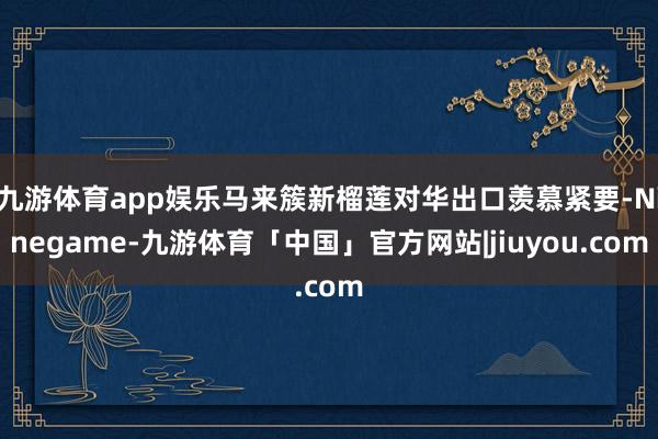 九游体育app娱乐马来簇新榴莲对华出口羡慕紧要-Ninegame-九游体育「中国」官方网站|jiuyou.com