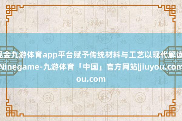 现金九游体育app平台赋予传统材料与工艺以现代解读-Ninegame-九游体育「中国」官方网站|jiuyou.com