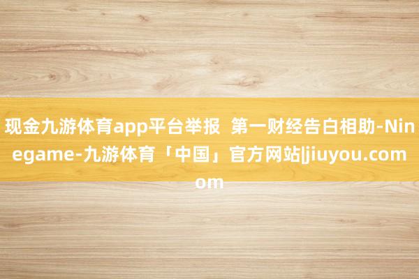 现金九游体育app平台举报  第一财经告白相助-Ninegame-九游体育「中国」官方网站|jiuyou.com