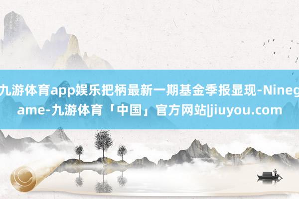 九游体育app娱乐把柄最新一期基金季报显现-Ninegame-九游体育「中国」官方网站|jiuyou.com