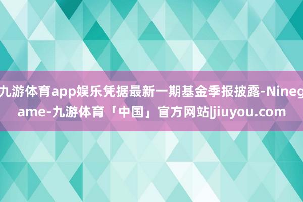 九游体育app娱乐凭据最新一期基金季报披露-Ninegame-九游体育「中国」官方网站|jiuyou.com