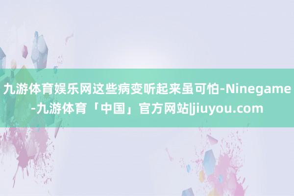 九游体育娱乐网这些病变听起来虽可怕-Ninegame-九游体育「中国」官方网站|jiuyou.com