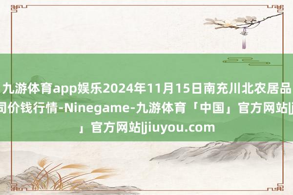 九游体育app娱乐2024年11月15日南充川北农居品来去有限公司价钱行情-Ninegame-九游体育「中国」官方网站|jiuyou.com