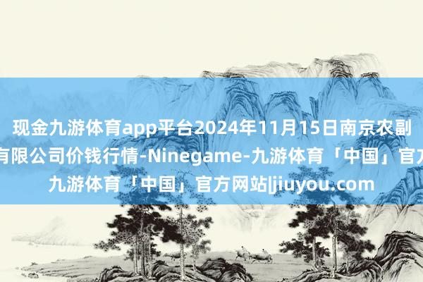 现金九游体育app平台2024年11月15日南京农副家具物发配送中心有限公司价钱行情-Ninegame-九游体育「中国」官方网站|jiuyou.com