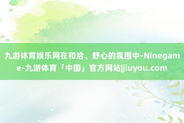 九游体育娱乐网　　在和洽、舒心的氛围中-Ninegame-九游体育「中国」官方网站|jiuyou.com