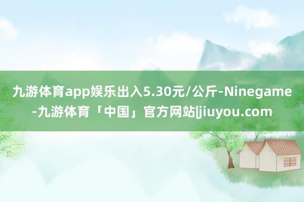 九游体育app娱乐出入5.30元/公斤-Ninegame-九游体育「中国」官方网站|jiuyou.com