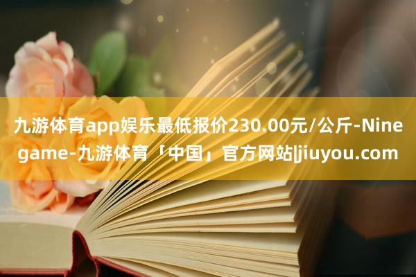 九游体育app娱乐最低报价230.00元/公斤-Ninegame-九游体育「中国」官方网站|jiuyou.com