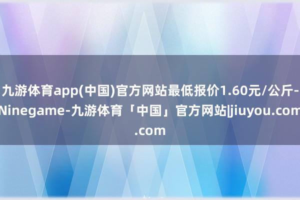 九游体育app(中国)官方网站最低报价1.60元/公斤-Ninegame-九游体育「中国」官方网站|jiuyou.com