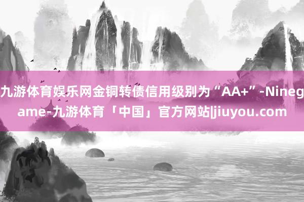 九游体育娱乐网金铜转债信用级别为“AA+”-Ninegame-九游体育「中国」官方网站|jiuyou.com