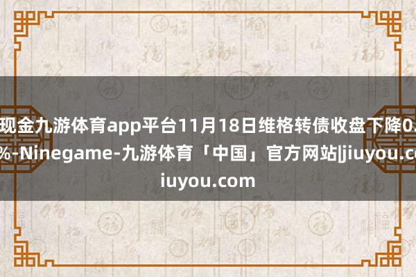 现金九游体育app平台11月18日维格转债收盘下降0.07%-Ninegame-九游体育「中国」官方网站|jiuyou.com