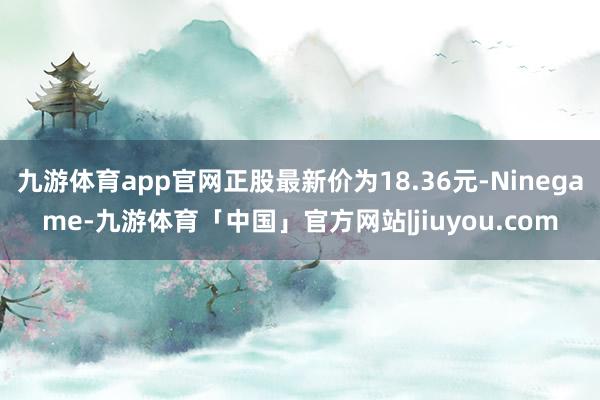 九游体育app官网正股最新价为18.36元-Ninegame-九游体育「中国」官方网站|jiuyou.com