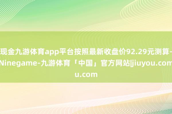 现金九游体育app平台按照最新收盘价92.29元测算-Ninegame-九游体育「中国」官方网站|jiuyou.com