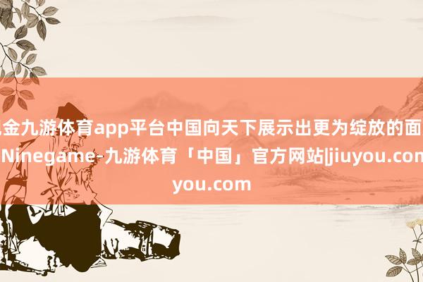 现金九游体育app平台中国向天下展示出更为绽放的面庞-Ninegame-九游体育「中国」官方网站|jiuyou.com