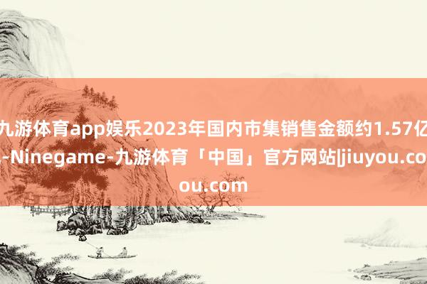 九游体育app娱乐2023年国内市集销售金额约1.57亿元-Ninegame-九游体育「中国」官方网站|jiuyou.com