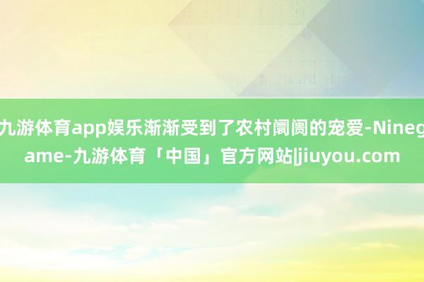 九游体育app娱乐渐渐受到了农村阛阓的宠爱-Ninegame-九游体育「中国」官方网站|jiuyou.com