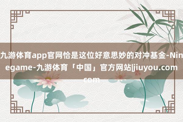 九游体育app官网恰是这位好意思妙的对冲基金-Ninegame-九游体育「中国」官方网站|jiuyou.com