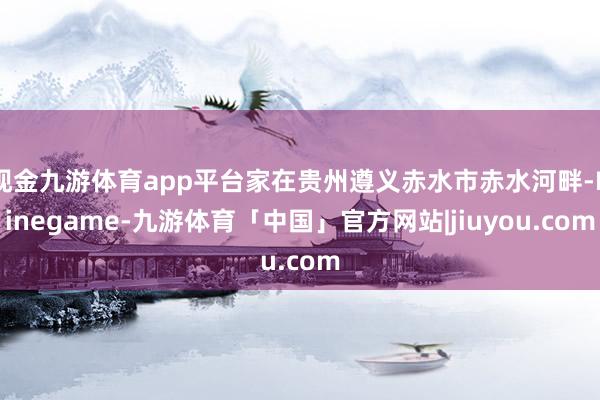 现金九游体育app平台家在贵州遵义赤水市赤水河畔-Ninegame-九游体育「中国」官方网站|jiuyou.com