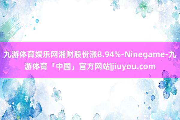 九游体育娱乐网湘财股份涨8.94%-Ninegame-九游体育「中国」官方网站|jiuyou.com