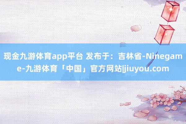 现金九游体育app平台 发布于：吉林省-Ninegame-九游体育「中国」官方网站|jiuyou.com