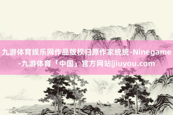 九游体育娱乐网作品版权归原作家统统-Ninegame-九游体育「中国」官方网站|jiuyou.com