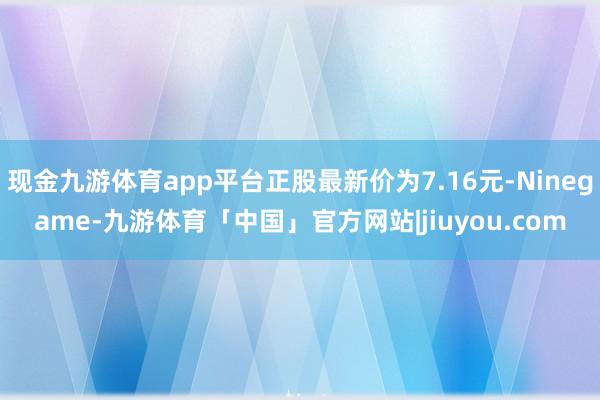 现金九游体育app平台正股最新价为7.16元-Ninegame-九游体育「中国」官方网站|jiuyou.com