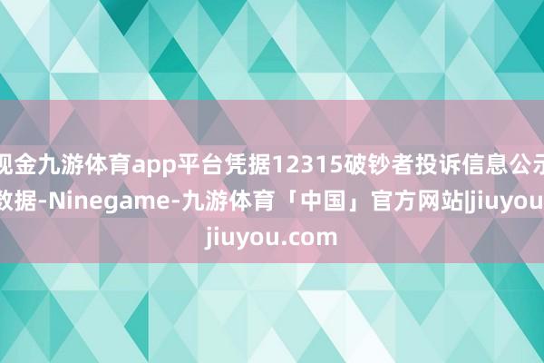 现金九游体育app平台凭据12315破钞者投诉信息公示平台数据-Ninegame-九游体育「中国」官方网站|jiuyou.com