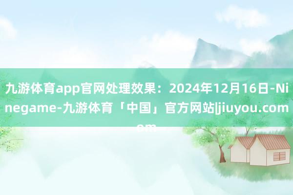 九游体育app官网处理效果：2024年12月16日-Ninegame-九游体育「中国」官方网站|jiuyou.com