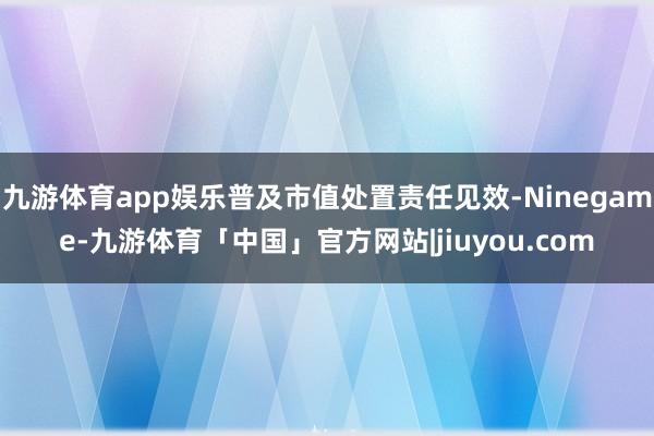 九游体育app娱乐普及市值处置责任见效-Ninegame-九游体育「中国」官方网站|jiuyou.com