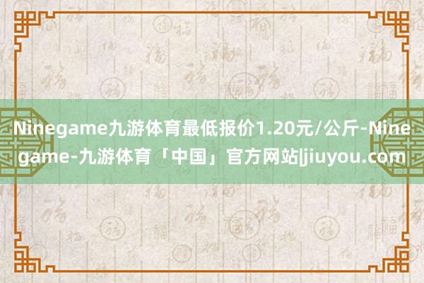 Ninegame九游体育最低报价1.20元/公斤-Ninegame-九游体育「中国」官方网站|jiuyou.com