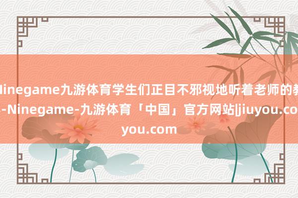 Ninegame九游体育学生们正目不邪视地听着老师的教导-Ninegame-九游体育「中国」官方网站|jiuyou.com