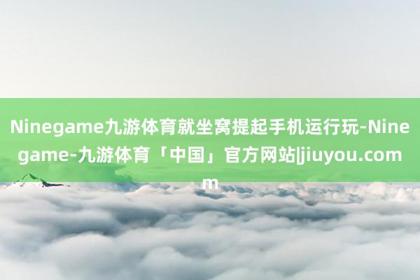 Ninegame九游体育就坐窝提起手机运行玩-Ninegame-九游体育「中国」官方网站|jiuyou.com