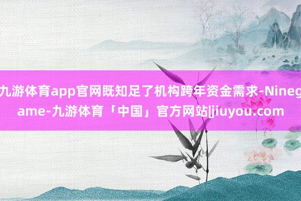 九游体育app官网既知足了机构跨年资金需求-Ninegame-九游体育「中国」官方网站|jiuyou.com