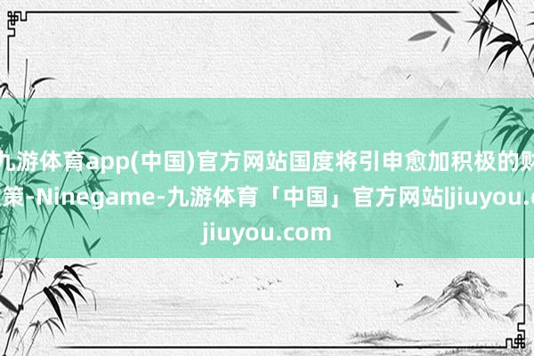 九游体育app(中国)官方网站国度将引申愈加积极的财政政策-Ninegame-九游体育「中国」官方网站|jiuyou.com