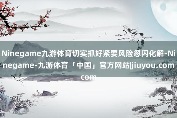 Ninegame九游体育切实抓好紧要风险忽闪化解-Ninegame-九游体育「中国」官方网站|jiuyou.com