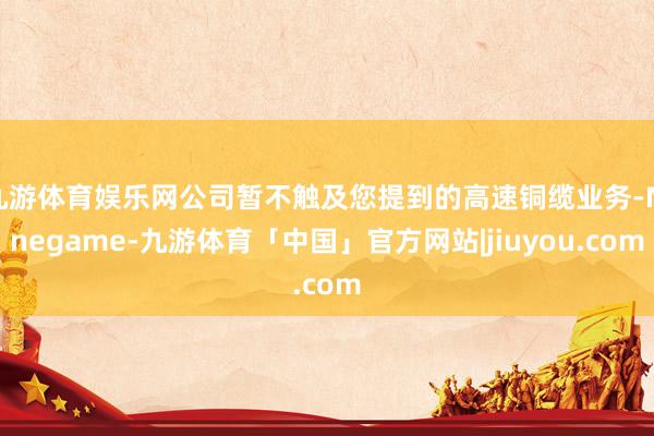 九游体育娱乐网公司暂不触及您提到的高速铜缆业务-Ninegame-九游体育「中国」官方网站|jiuyou.com