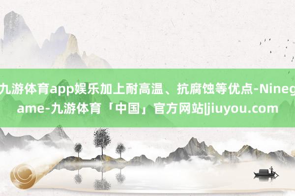 九游体育app娱乐加上耐高温、抗腐蚀等优点-Ninegame-九游体育「中国」官方网站|jiuyou.com