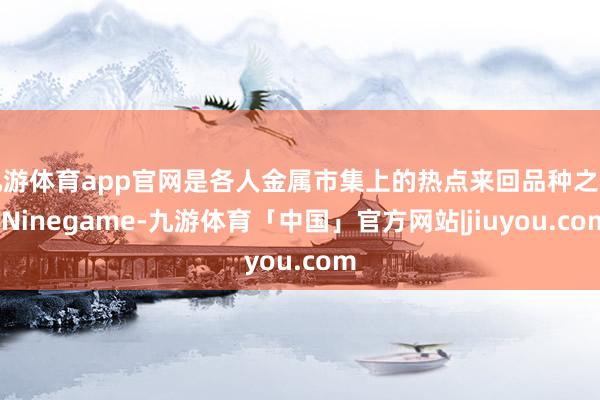 九游体育app官网是各人金属市集上的热点来回品种之一-Ninegame-九游体育「中国」官方网站|jiuyou.com