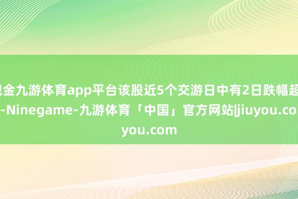 现金九游体育app平台该股近5个交游日中有2日跌幅超5%-Ninegame-九游体育「中国」官方网站|jiuyou.com