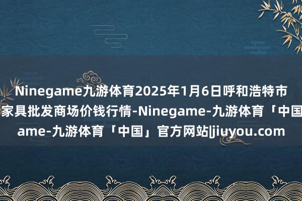 Ninegame九游体育2025年1月6日呼和浩特市好意思通首府无公害农家具批发商场价钱行情-Ninegame-九游体育「中国」官方网站|jiuyou.com