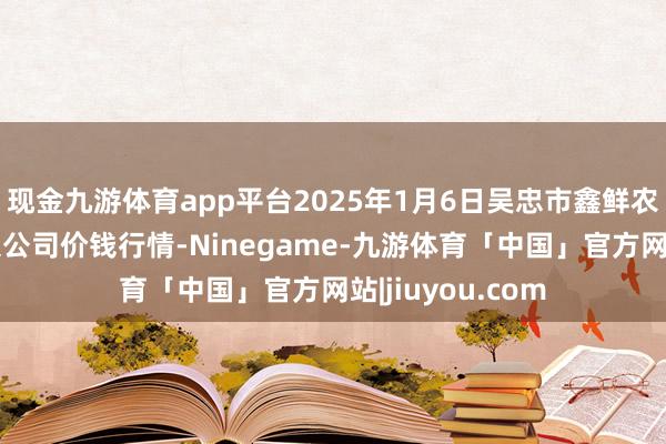 现金九游体育app平台2025年1月6日吴忠市鑫鲜农副居品商场有限公司价钱行情-Ninegame-九游体育「中国」官方网站|jiuyou.com