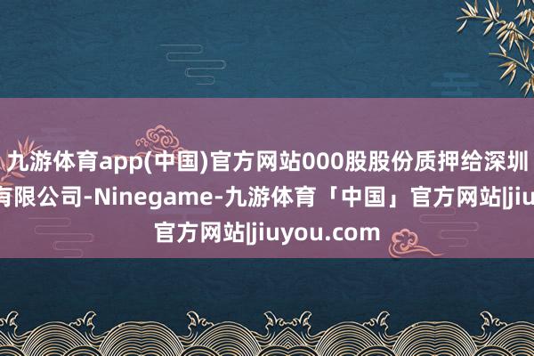 九游体育app(中国)官方网站000股股份质押给深圳羽意科技有限公司-Ninegame-九游体育「中国」官方网站|jiuyou.com