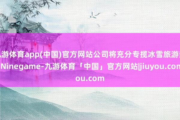 九游体育app(中国)官方网站公司将充分专揽冰雪旅游热-Ninegame-九游体育「中国」官方网站|jiuyou.com